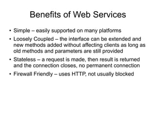 Benefits of Web Services
● Simple – easily supported on many platforms
● Loosely Coupled – the interface can be extended and
new methods added without affecting clients as long as
old methods and parameters are still provided
● Stateless – a request is made, then result is returned
and the connection closes, no permanent connection
● Firewall Friendly – uses HTTP, not usually blocked
 