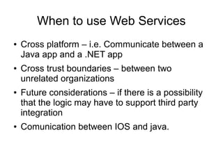 When to use Web Services
● Cross platform – i.e. Communicate between a
Java app and a .NET app
● Cross trust boundaries – between two
unrelated organizations
● Future considerations – if there is a possibility
that the logic may have to support third party
integration
● Comunication between IOS and java.
 