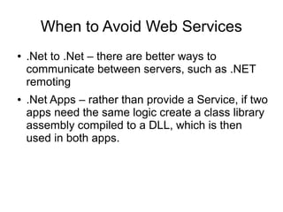 When to Avoid Web Services
● .Net to .Net – there are better ways to
communicate between servers, such as .NET
remoting
● .Net Apps – rather than provide a Service, if two
apps need the same logic create a class library
assembly compiled to a DLL, which is then
used in both apps.
 