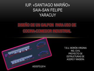DISEÑO DE UN GALPON PARA USO DE
COCINA-COMEDOR INDUSTRIAL
IUP. «SANTIAGO MARIÑO»
SAIA-SAN FELIPE
YARACUY
AGOSTO;2014
T.S.U. MORÓN VIRGINIA
ING. CIVIL
PROYECTO DE
ESTRUCTURAS DE
ACERO Y MADERA
 