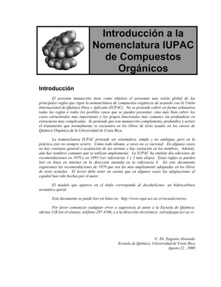 Introducción a la
                                 Nomenclatura IUPAC
                                    de Compuestos
                                       Orgánicos
Introducción
        El presente manuscrito tiene como objetivo el presentar una visión global de las
principales reglas que rigen la nomenclatura de compuestos orgánicos de acuerdo con la Unión
Internacional de Química Pura y Aplicada (IUPAC). No se pretende cubrir en forma exhaustiva
todas las reglas o todos los posibles casos que se pueden presentar, sino más bien cubrir los
casos estructurales más importantes y los grupos funcionales más comunes sin profundizar en
estructuras muy complicadas. Se pretende que este manuscrito complemente, profundice y aclare
el tratamiento que normalmente se encuentra en los libros de texto usados en los cursos de
Química Orgánica de la Universidad de Costa Rica.

        La nomenclatura IUPAC pretende ser sistemática, simple y no ambigua, pero en la
práctica esto no siempre ocurre. Como todo idioma, a veces no es racional. En algunos casos
no hay consenso general o aceptación de las normas y hay variación en los nombres. Además,
aún hay nombres comunes que se utilizan ampliamente. La IUPAC ha emitido dos ediciones de
recomendaciones en 1979 y en 1993 (ver referencias 1 y 2 más abajo). Estas reglas se pueden
leer en línea en internet en la dirección anotada en la referencia 4. En este documento
seguiremos las recomendaciones de 1979 que son las más ampliamente adoptadas en los libros
de texto actuales. El lector debe tener en cuenta que en algunos casos las adaptaciones al
español han sido hechas por el autor.

       El modelo que aparece en el título corresponde al decaheliceno: un hidrocarburo
aromático quiral.

        Este documento se puede leer en línea en: http://www.equi.ucr.ac.cr/escuela/cursos

        Por favor comunicar cualquier error o sugerencia al autor a la Escuela de Química;
oficina 11B (en el sótano), teléfono 207-4106, o a la dirección electrónica: ealva@equi.ucr.ac.cr.




                                                                      © Dr. Eugenio Alvarado
                                                 Escuela de Química, Universidad de Costa Rica
                                                                              Agosto 22 , 2000
 