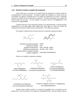 1 Alcanos y halogenuros de alquilo 10
1.2.5 Escriba el nombre completo del compuesto
Como último paso, se insertan en el nombre final del compuesto los índices numéricos
correspondientes a cada sustituyente. El nombre completo del compuesto se escribe como una
sola palabra, sin espacios, separando entre sí los índices de numeración con comas y separando
estos de los nombres de los sustituyentes con guiones. El último sustituyente no se separa del
nombre padre con un guión. Así, por ejemplo, un nombre correcto es 5-metilpentano y uno
incorrecto es 5-metil-pentano.
Cuando existan dos o más sustituyentes iguales en la cadena principal, se insertan prefijos
multiplicativos di, tri, tetra, penta, hexa, hepta, octa, nona, deca, etc. antes del nombre del
sustituyente para indicar el número de esos sustituyentes. No se deben usar guiones.
Por ejemplo, la aplicación de los pasos anteriores al siguiente compuesto produce:
1
2
3
4
5
6
7
8
Encontrar la cadena principal: octano
Numerar la cadena: 2,2,4
Nombrar sustituyentes: metil sec-butil octano
Alfabetizar sustituyentes sec-butil metil octano
Insertar índices y prefijos (Escribir
nombre completo): 4-sec-butil-2,2-dimetiloctano
Observe con cuidado los siguientes ejemplos.
4-isopropil-5-propiloctano
(no 4-propil-5-isopropiloctano)
3-etil-5-metilheptano
(no 5-etil-3-metilheptano)
6-etil-3,3-dimetiloctano
ni 3,3-dimetil-6-etiloctano)
(no 3-etil-6,6-dimetiloctano
5-(2-etilbutil)-3,3-dimetildecano
[no 5-(2,2-dimetilbutil)-3-etildecano]
2-metil-5-(1-metiletil)-7-(2-metil-1-(1-metiletil)propil)-
6-(3-metilpentil)dodecano
Cuando existan carbonos quirales y se conozca la quiralidad, esta se especifica con los
prefijos (R)- y (S)- de acuerdo con las reglas de Cahn-Ingold-Prelog. Note que cuando sólo hay
 