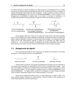 1 Alcanos y halogenuros de alquilo 11
un carbono quiral no es necesario anteponer un índice numérico a la designación R o S. Cuando
hay más de un carbono quiral, cada designación debe llevar su índice de posición y los índices se
repiten normalmente como prefijos de cada sustituyente. Así por ejemplo, un nombre correcto es
(3R,4S)-3,4-dimetilheptano y uno incorrecto es (3R,4S)-dimetilheptano. Como se puede ver, las
designaciones de quiralidad se separan entre sí con comas, se encierran en paréntesis y se
escriben al principio del nombre separando el paréntesis del resto del nombre con un guión.
(4R,5S)-4-etil-5-isopropiloctano
(no 4-isopropil-5-etiloctano
ni 4R-etil-5S-isopropiloctano)
(S)-2,4,7-trimetiloctano
(no 2,5,7-trimetil-octano)
(3R,4S,5R)-2,3,5-trimetil-
4-propilheptano
H
(no 4-sec-butil-2,3-dimetilheptano)
En los ejemplos anteriores se hizo uso de cuñas para indicar enlaces que están orientados
hacia el lector mientras que enlaces dibujados normalmente se supone que están en el plano del
papel y aquellos dibujados con puntos se orientan hacia atrás del papel. La orientación de algún
enlace que no esté explícitamente indicado se deduce de la geometría que deben tener los
carbonos sp3
. Así en el primer ejemplo, el hidrógeno del carbono quiral debe estar orientado
hacia atrás pues ese carbono ya tiene un enlace hacia adelante y dos en el plano del papel.
1.3 Halogenuros de alquilo
En la nomenclatura común de estos compuestos, sus nombres son similares a los de sales
inorgánicas. Esta nomenclatura aún se usa ampliamente.
yoduro de sec-butilobromuro de isopropilocloruro de n-hexilo
IBr
Cl
Aunque desde un punto de vista químico los halogenuros de alquilo son muy diferentes a
los alcanos, para propósitos de nomenclatura IUPAC estos son prácticamente iguales. Cada
átomo de halógeno se nombra con los prefijos fluoro, cloro, bromo y yodo y se trata como si fuera
otro sustituyente alquilo. Así por ejemplo, un nombre correcto es 4-cloro-3-metilheptano y no 4-
cloro-5-metilpentano. Al asignar índices numéricos los halógenos no tienen ninguna prioridad
sobre los demás sustituyentes alquílicos de la cadena principal; ver sección 6.
Nótese que en español el nombre correcto es yodo mientras que en inglés es iodo. Esto
puede producir nombres diferentes en ambos idiomas. Para dar nombre a estos compuestos se
utiliza el procedimiento ya descrito para alcanos.
 
