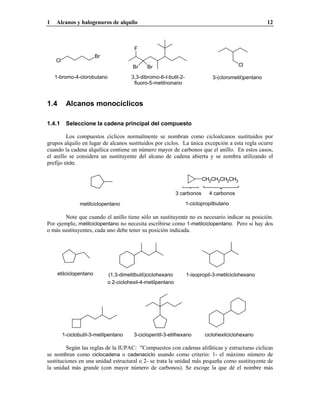 1 Alcanos y halogenuros de alquilo 12
Br
Cl
1-bromo-4-clorobutano
Br Br
F
3,3-dibromo-6-t-butil-2-
fluoro-5-metilnonano
Cl
3-(clorometil)pentano
1.4 Alcanos monocíclicos
1.4.1 Seleccione la cadena principal del compuesto
Los compuestos cíclicos normalmente se nombran como cicloalcanos sustituidos por
grupos alquilo en lugar de alcanos sustituidos por ciclos. La única excepción a esta regla ocurre
cuando la cadena alquílica contiene un número mayor de carbonos que el anillo. En estos casos,
el anillo se considera un sustituyente del alcano de cadena abierta y se nombra utilizando el
prefijo ciclo.
4 carbonos3 carbonos
1-ciclopropilbutanometilciclopentano
CH2CH2CH2CH3
Note que cuando el anillo tiene sólo un sustituyente no es necesario indicar su posición.
Por ejemplo, metilciclopentano no necesita escribirse como 1-metilciclopentano. Pero si hay dos
o más sustituyentes, cada uno debe tener su posición indicada.
etilciclopentano
o 2-ciclohexil-4-metilpentano
(1,3-dimetilbutil)ciclohexano 1-isopropil-3-metilciclohexano
ciclohexilciclohexano3-ciclopentil-3-etilhexano1-ciclobutil-3-metilpentano
Según las reglas de la IUPAC: "Compuestos con cadenas alifáticas y estructuras cíclicas
se nombran como ciclocadena o cadenaciclo usando como criterio: 1- el máximo número de
sustituciones en una unidad estructural o 2- se trata la unidad más pequeña como sustituyente de
la unidad más grande (con mayor número de carbonos). Se escoge la que dé el nombre más
 