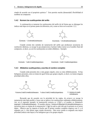 1 Alcanos y halogenuros de alquilo 13
simple de acuerdo con el propósito químico." Esto permite mucha (demasiada!) flexibilidad al
nombrar un compuesto.
1.4.2 Numere los sustituyentes del anillo
A continuación se numeran los sustituyentes del anillo de tal forma que se obtengan los
índices más bajos en el primer punto de diferencia, tal y como se hizo en la sección 1.2.2.
Incorrecto: 1,5-dimetilciclohexanoCorrecto: 1,3-dimetilciclohexano
3
2
1
5
4
3
2
1
Cuando existan dos sentidos de numeración del anillo que produzcan secuencias de
sustitución idénticas, se escoge la que proporcione el primer índice menor en el nombre final del
compuesto, es decir, ya con los sustituyentes en orden alfabético. Ejemplo:
Incorrecto: 2-etil-1-metilciclopentanoCorrecto: 1-etil-2-metilciclopentano
2
1 2
1
1.4.3 Alfabetice sustituyentes y escriba el nombre completo
Cuando están presentes dos o más grupos alquilo, estos se citan alfabéticamente. Si hay
halógenos presentes, estos se tratan de igual forma que grupos alquilo, es decir, no tienen ninguna
prioridad sobre ellos.
1,1-dicloro-4-metil-
ciclodecano
Cl Cl
1-cloro-3-etil-2-metilciclopentano1-bromo-3-etil-5-metilciclohexano
Cl
Br
Recuerde que de acuerdo con la prioridad de las reglas, de primero se escoge la
numeración más baja posible y luego esta se aplica a los sustituyentes ordenados alfabéticamente.
Así, en el siguiente ejemplo, la numeración correcta es 1,2,3,5 y el nombre es 2-bromo-5-
isopropil-1,3-dimetilciclohexano. El nombre alterno 1-bromo-4-isopropil-2,6-dimetilciclohexano es
incorrecto pues se origina de la numeración 1,2,4,6 la cuál es más alta que la primera en el tercer
dígito. Observe que no importa el hecho que el primer nombre completo empiece con 2- y el
segundo con 1-; éste último sigue siendo incorrecto. Otro error común es asignarle una mayor
prioridad (índices más bajos) a los halógenos que a los grupos alquilo.
 
