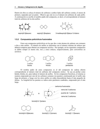 1 Alcanos y halogenuros de alquilo 15
Dentro de ellos se coloca el número de carbonos a ambos lados del carbono común, el menor de
primero, separados por un punto. Observe que este no es el número de carbonos de cada anillo.
A continuación se escribe el nombre padre del compuesto, es decir, el correspondiente al número
total de carbonos de los dos anillos.
espiro[4.5]decano espiro[3.3]heptano 3-metilespiro[4.5]deca-1,6-dieno
1
2
3
4
5
67
8
9 101
2
3
4
5
6 7
8
910
1.5.2 Compuestos policíclicos fusionados
Estos son compuestos policíclicos en los que dos o más átomos de carbono son comunes
a dos o más anillos. El número de anillos se determina con el número mínimo de enlaces que
debe(n) romperse para obtener un compuesto acíclico. Por ejemplo, en los siguientes compuestos
se deben romper al menos dos, tres y cinco enlaces, respectivamente, para convertirlos en
acíclicos.
2 anillos: 3 anillos: 5 anillos:
biciclo triciclo pentaciclo
El nombre padre de estos compuestos es el del compuesto de cadena abierta
correspondiente al número total de carbonos del compuesto cíclico. Se usa un prefijo como
biciclo, triciclo, etc. para indicar el número de anillos. En los compuestos bicíclicos, el sistema se
numera empezando por uno de los carbonos comunes (en puente), continuando por el anillo más
largo de primero, y luego con los otros anillos en orden descendiente hasta el más pequeño de
último. La longitud de los puentes se indica entre paréntesis cuadrados, empezando por el más
largo.
carbonos fusionados
rama de 3 carbonos
puente de 1 carbono
rama de 2 carbonos
biciclo[3.2.1]octano
1
2
3
456
7
8
≡
biciclo[2.1.1]hexanobiciclo[3.3.1]nonanobiciclo[4.4.0]decano
 