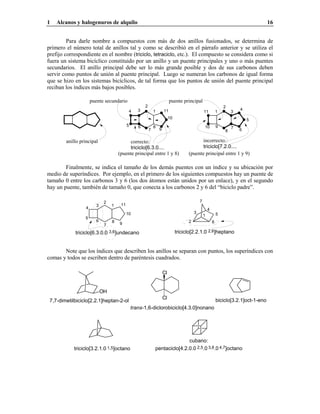 1 Alcanos y halogenuros de alquilo 16
Para darle nombre a compuestos con más de dos anillos fusionados, se determina de
primero el número total de anillos tal y como se describió en el párrafo anterior y se utiliza el
prefijo correspondiente en el nombre (triciclo, tetraciclo, etc.). El compuesto se considera como si
fuera un sistema bicíclico constituido por un anillo y un puente principales y uno o más puentes
secundarios. El anillo principal debe ser lo más grande posible y dos de sus carbonos deben
servir como puntos de unión al puente principal. Luego se numeran los carbonos de igual forma
que se hizo en los sistemas bicíclicos, de tal forma que los puntos de unión del puente principal
reciban los índices más bajos posibles.
incorrecto:
triciclo[7.2.0....
9
1
2
3
4
5
67
8
10
11
correcto:
triciclo[6.3.0....
1
2
34
5 6
7
8
9
10
11
anillo principal
puente principal
(puente principal entre 1 y 8) (puente principal entre 1 y 9)
puente secundario
Finalmente, se indica el tamaño de los demás puentes con un índice y su ubicación por
medio de superíndices. Por ejemplo, en el primero de los siguientes compuestos hay un puente de
tamaño 0 entre los carbonos 3 y 6 (los dos átomos están unidos por un enlace), y en el segundo
hay un puente, también de tamaño 0, que conecta a los carbonos 2 y 6 del “biciclo padre”.
1
2
3
4
5
6
7
8 9
10
11
triciclo[6.3.0.0 3,6]undecano triciclo[2.2.1.0 2,6]heptano
7
6
5
4
3
2
1
Note que los índices que describen los anillos se separan con puntos, los superíndices con
comas y todos se escriben dentro de paréntesis cuadrados.
biciclo[3.2.1]oct-1-eno
trans-1,6-diclorobiciclo[4.3.0]nonano
7,7-dimetilbiciclo[2.2.1]heptan-2-ol
Cl
Cl
OH
cubano:
pentaciclo[4.2.0.0 2,5.0 3,8.0 4,7]octanotriciclo[3.2.1.0 1,5]octano
 