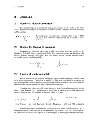 2 Alquenos 17
2 Alquenos
2.1 Nombre al hidrocarburo padre
La cadena principal es la cadena más larga que contenga a los dos carbonos del doble
enlace. La terminación ano del alcano correspondiente se cambia a eno para indicar la presencia
del doble enlace.
Nombrado como un hepteno y no como un octeno ya que el doble
enlace no está contenido completamente en la cadena de ocho
carbonos.
2.2 Numere los átomos de la cadena
Empezando por el extremo más cercano al doble enlace asigne números a los carbonos de
la cadena. Si el doble enlace es equidistante de los dos extremos, comience por el extremo más
cercano al primer punto de ramificación. Esta regla asegura que los carbonos del doble enlace
reciban los números más bajos posibles.
4
3
2
1
4
3
2
1
2.3 Escriba el nombre completo
Ordene los sustituyentes en orden alfabético e inserte índices numéricos y prefijos como
se ha hecho anteriormente. Para indicar la posición del doble enlace en la cadena, se escribe un
índice justo antes del nombre padre del compuesto; por ejemplo 3-penteno. Este índice debe ser
el menor de los dos correspondientes a los carbonos del doble enlace.
Si está presente más de un doble enlace, indique la posición de cada uno y use los sufijos
dieno, trieno, tetraeno, etc. Cuando exista la posibilidad de isomería geométrica, indique el
isómero del que se trata utilizando los prefijos cis-, trans-, (E)- o (Z)-.
(E)-3-metil-1,3,5-pentatrieno2-metil-1,3-butadienocis-4-metil-2-pentenotrans-2-hexeno
Los cicloalquenos se nombran de tal forma que el doble enlace reciba los índices 1 y 2 y
que el primer punto de ramificación reciba el valor más bajo posible. Note que cuando sólo hay
un doble enlace, no es necesario especificar su posición pues se entiende que está en el carbono 1.
 