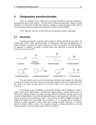 5 Compuestos monofuncionales 21
5 Compuestos monofuncionales
Todos los compuestos que contienen un solo grupo funcional se nombran siguiendo el
procedimiento descrito para alcanos. Sólo que ahora la cadena principal debe contener al grupo
funcional y este determina el sufijo del compuesto. Además, la cadena principal se debe numerar
de tal forma que el grupo (o grupos) funcional reciba el índice más bajo posible.
En las siguientes secciones se describirán las características propias a cada grupo.
5.1 Alcoholes
La cadena principal del compuesto debe contener al carbono enlazado al grupo OH y ese
carbono debe recibir el índice más bajo posible. La terminación o del alcano correspondiente a la
cadena principal se sustituye por ol para indicar que se trata de un alcohol. De forma análoga a
los alquenos, se antepone un prefijo al nombre padre para especificar la posición del grupo
funcional, en este caso el OH.
2-butanol
o sec-butanol1-butanol
OH
OH
OH
4-butil-2-octanol
OH
5-metil-3-hexanol
2-metilciclohexanol 2,4-hexanodiol
OH
OH OH1
2
OH
1-ciclopentil-2-propanol
OH
2-ciclohexen-1-ol
Note que cuando existe más de un mismo grupo funcional, (por ejemplo dos hidroxilos)
se utilizan los prefijos di, tri, etc. antes de la terminación propia al grupo, por ejemplo diol, triol,
etc. Además, la cadena principal debe tener el máximo número de ese grupo funcional (vea la
sección 6).
En un alqueno como el 2-hexeno o en un alcohol saturado como el 2-hexanol, el índice 2
indica la posición del doble enlace y del hidroxilo respectivamente. Cuando tenemos tanto un
doble enlace carbono-carbono como algún otro grupo funcional (alcoholes, cetonas, aminas, etc.)
el índice correspondiente a la posición del grupo funcional se inserta justo antes del sufijo y el del
alqueno se inserta como normalmente se hace. De esta forma, el nombre 4-hexen-2-ol indica una
cadena de 6 carbonos con enlace doble entre el carbono 4 y el 5 y un grupo OH en el carbono 2.
Además, la cadena principal es ahora aquella que contenga al grupo funcional y al máximo
número de enlaces dobles y triples. En el siguiente ejemplo, la cadena principal no es la más
larga (6 carbonos) sino la que tiene al doble enlace (5 carbonos).
 