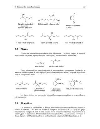 5 Compuestos monofuncionales 22
3-(4-clorobutil)-1,4-pentanodiol
OH
OH
Cl
OH
3-propil-3-penten-2-ol
incorrecto:
3-etiliden-2-hexanol
OH
OH
trans-4-ciclopenten-
1,3-diol
OH
Cl
OH
Cl
OH
4-cloro-6-metil-5-nonanol 6-cloro-2-metil-5-nonanol trans-7-metil-3-nonen-5-ol
5.2 Eteres
Existen dos maneras de dar nombre a estos compuestos. Los éteres simples se nombran
mencionando los grupos orgánicos que los constituyen y anteponiendo la palabra éter.
éter isopropil vinílicoéter dietílico
O
O
Eteres más complejos, conteniendo más de un grupo éter u otros grupos funcionales se
nombran como derivados de un compuesto padre con sustituyentes alcoxi. El grupo alquilo más
largo se escoge como padre.
1,2-dimetoxi-
ciclopentano
4-t-butoxi-1-ciclohexeno2,3-dimetil-2-
propoxibutano
2-etoxipentano
OCH3
OCH3
O
O
4
3
2
1
O
Los éteres cíclicos son compuestos heterocíclicos cuya nomenclatura no se considera en
este manuscrito.
5.3 Aldehídos
Los nombres de los aldehídos se derivan del nombre del alcano con el mismo número de
átomos de carbono. La o final del alcano se reemplaza con el sufijo al. Ya que este grupo
funcional está siempre al final de una cadena, no es necesario especificar su posición en el
nombre, pero su presencia sí determina la numeración de la cadena. Aldehídos más complejos en
donde el grupo –CHO está enlazado a un anillo utilizan el sufijo carbaldehído en lugar de al.
 