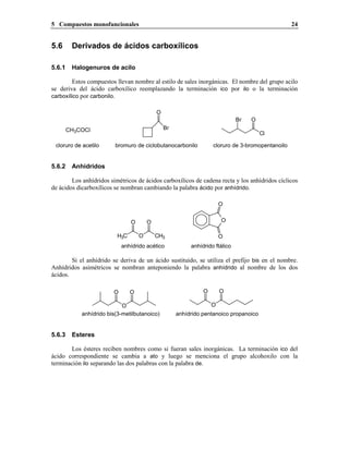 5 Compuestos monofuncionales 24
5.6 Derivados de ácidos carboxílicos
5.6.1 Halogenuros de acilo
Estos compuestos llevan nombre al estilo de sales inorgánicas. El nombre del grupo acilo
se deriva del ácido carboxílico reemplazando la terminación ico por ilo o la terminación
carboxílico por carbonilo.
CH3COCl
cloruro de acetilo
Br
O
bromuro de ciclobutanocarbonilo
Cl
OBr
cloruro de 3-bromopentanoilo
5.6.2 Anhídridos
Los anhídridos simétricos de ácidos carboxílicos de cadena recta y los anhídridos cíclicos
de ácidos dicarboxílicos se nombran cambiando la palabra ácido por anhídrido.
anhídrido ftálicoanhídrido acético
O
O
OH3C O CH3
O O
Si el anhídrido se deriva de un ácido sustituido, se utiliza el prefijo bis en el nombre.
Anhídridos asimétricos se nombran anteponiendo la palabra anhídrido al nombre de los dos
ácidos.
anhídrido bis(3-metilbutanoico)
O
O O
O
O O
anhídrido pentanoico propanoico
5.6.3 Esteres
Los ésteres reciben nombres como si fueran sales inorgánicas. La terminación ico del
ácido correspondiente se cambia a ato y luego se menciona el grupo alcohoxilo con la
terminación ilo separando las dos palabras con la palabra de.
 