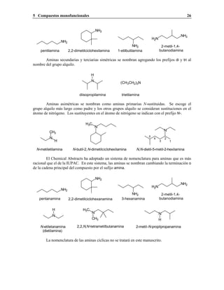 5 Compuestos monofuncionales 26
NH2
H2N
NH2
NH2
pentilamina
2-metil-1,4-
butanodiamina2,2-dimetilciclohexilamina
NH2
1-etilbutilamina
Aminas secundarias y terciarias simétricas se nombran agregando los prefijos di y tri al
nombre del grupo alquilo.
N
H
diisopropilamina
(CH3CH2)3N
trietilamina
Aminas asimétricas se nombran como aminas primarias N-sustituidas. Se escoge el
grupo alquilo más largo como padre y los otros grupos alquilo se consideran sustituciones en el
átomo de nitrógeno. Los sustituyentes en el átomo de nitrógeno se indican con el prefijo N-.
N
CH3
H
N
H3C
N
N-metiletilamina N-butil-2,N-dimetilciclohexilamina N,N-dietil-5-metil-2-hexilamina
1
2
3
4
5
El Chemical Abstracts ha adoptado un sistema de nomenclatura para aminas que es más
racional que el de la IUPAC. En este sistema, las aminas se nombran cambiando la terminación o
de la cadena principal del compuesto por el sufijo amina.
3-hexanamina
NH2
2,2-dimetilciclohexanamina
2-metil-1,4-
butanodiaminapentanamina
NH2
H2N
NH2
NH2
N
H H3C
N
CH3
N
H
N-etiletanamina
(dietilamina)
2,2,N,N-tetrametilbutanamina 2-metil-N-propilpropanamina
La nomenclatura de las aminas cíclicas no se tratará en este manuscrito.
 