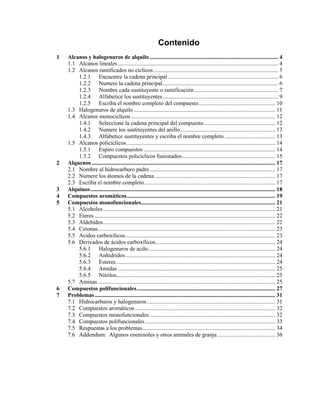 Contenido
1 Alcanos y halogenuros de alquilo ......................................................................................... 4
1.1 Alcanos lineales ............................................................................................................... 4
1.2 Alcanos ramificados no cíclicos ...................................................................................... 5
1.2.1 Encuentre la cadena principal ............................................................................ 6
1.2.2 Numere la cadena principal................................................................................ 6
1.2.3 Nombre cada sustituyente o ramificación .......................................................... 7
1.2.4 Alfabetice los sustituyentes................................................................................ 9
1.2.5 Escriba el nombre completo del compuesto..................................................... 10
1.3 Halogenuros de alquilo .................................................................................................. 11
1.4 Alcanos monocíclicos.................................................................................................... 12
1.4.1 Seleccione la cadena principal del compuesto ................................................. 12
1.4.2 Numere los sustituyentes del anillo.................................................................. 13
1.4.3 Alfabetice sustituyentes y escriba el nombre completo ................................... 13
1.5 Alcanos policíclicos....................................................................................................... 14
1.5.1 Espiro compuestos ........................................................................................... 14
1.5.2 Compuestos policíclicos fusionados ................................................................ 15
2 Alquenos ............................................................................................................................... 17
2.1 Nombre al hidrocarburo padre....................................................................................... 17
2.2 Numere los átomos de la cadena.................................................................................... 17
2.3 Escriba el nombre completo........................................................................................... 17
3 Alquinos................................................................................................................................ 18
4 Compuestos aromáticos....................................................................................................... 19
5 Compuestos monofuncionales............................................................................................. 21
5.1 Alcoholes ....................................................................................................................... 21
5.2 Eteres ............................................................................................................................. 22
5.3 Aldehídos....................................................................................................................... 22
5.4 Cetonas........................................................................................................................... 23
5.5 Acidos carboxílicos........................................................................................................ 23
5.6 Derivados de ácidos carboxílicos................................................................................... 24
5.6.1 Halogenuros de acilo........................................................................................ 24
5.6.2 Anhídridos........................................................................................................ 24
5.6.3 Esteres .............................................................................................................. 24
5.6.4 Amidas ............................................................................................................. 25
5.6.5 Nitrilos.............................................................................................................. 25
5.7 Aminas........................................................................................................................... 25
6 Compuestos polifuncionales................................................................................................ 27
7 Problemas............................................................................................................................. 31
7.1 Hidrocarburos y halogenuros......................................................................................... 31
7.2 Compuestos aromáticos ................................................................................................. 32
7.3 Compuestos monofuncionales ....................................................................................... 32
7.4 Compuestos polifuncionales.......................................................................................... 33
7.5 Respuestas a los problemas............................................................................................ 34
7.6 Addendum: Algunos eneninoles y otros animales de granja. ....................................... 36
 