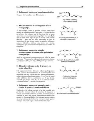 6 Compuestos polifuncionales 30
5- Indices más bajos para los enlaces múltiples.
Compare ~2,7-nonadien~ con ~2,6-nonadien~.
OHHO
HO
5-(4-hidroxi-2-butenil)-
2,6-nonadien-1,9-diol
6- Máximo número de sustituyentes citados
como prefijos.
En este ejemplo, todas las posibles cadenas tienen igual
número de grupos funcionales principales (-OH) y de átomos
de carbono. Sin embargo, una de ellas tiene sólo un grupo
que se cita como sustituyente (como prefijo), otra tiene 2 y la
que se señala tiene 3 por lo que se escoge como cadena
principal. Note que no tiene importancia el tipo de
sustituyentes de que se trate; pueden ser alquilos, halógenos,
aminos, hidroxilos, nitrilos, etc; todos son simples
sustituyentes que se indicarán como prefijos en el nombre del
compuesto.
OH
Cl
OH
OH
3-cloro-5-(3-hidroxibutil)-4,6-
dimetil-2,8-nonanodiol
7- Indices más bajos para todos los
sustituyentes de la cadena principal citados
como prefijos.
Aquí, las tres posibles cadenas cumplen con todas las reglas
anteriores. Al numerar las cadenas, tendremos como índices
3,5,6 para una; 2,5,7 para otra; y 2,5,6 para la que se indica.
2-amino-5-(3-cloro-4-hidroxibutil)-6-
metil-1,9-nonanodiol
OH
NH2
HO
HO
Cl
8- El sustituyente que se cite de primero en
orden alfabético.
Si la regla anterior falla y obtenemos índices iguales para dos
o más cadenas, el orden alfabético de los sustituyentes es el
que decide cuál es la cadena principal. En este hidrocarburo,
ambas cadenas reciben iguales índices (1,1,6,7) por lo que el
orden alfabético de los sustituyentes es el que decide.
Recuerde que prefijos como di y tri no se toman en cuenta.
El nombre alterno; 1,7-dicloro~ no es correcto.
Cl
Br
Cl
Br
1,7-dibromo-1-cloro-6-
(clorometil)heptano
9- Indices más bajos para los sustituyentes
citados de primero en orden alfabético.
Finalmente, si la cadena principal ya ha sido escogida pero
produce los mismos índices al numerarse de izquierda a
derecha o en sentido contrario, se utiliza la numeración que
le asigne un índice más bajo al sustituyente que aparezca de
primero en el orden alfabético. En este caso, ambos sentidos
de numeración dan los índices 4,5 pero como metil aparece
antes que nitro, se le asigna a metil el índice más bajo.
HOOC
COOH
NO2
ácido 4-metil-5-nitrooctanodioico
 