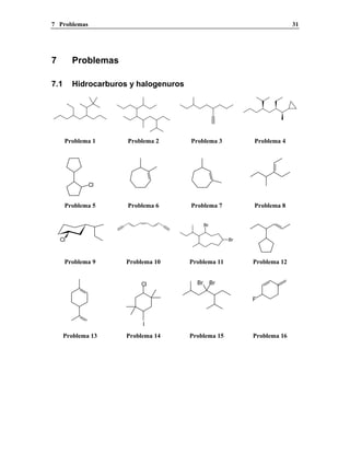 7 Problemas 31
7 Problemas
7.1 Hidrocarburos y halogenuros
Problema 1 Problema 2 Problema 3 Problema 4
Cl
Problema 5 Problema 6 Problema 7 Problema 8
Cl
Br
Br
Problema 9 Problema 10 Problema 11 Problema 12
Cl
I
Br Br
F
Problema 13 Problema 14 Problema 15 Problema 16
 