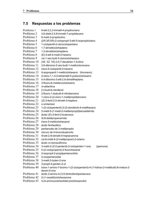 7 Problemas 34
7.5 Respuestas a los problemas
Problema 1 6-etil-2,2,3-trimetil-4-propilnonano
Problema 2 3,6-dietil-2,5,8-trimetil-7-propildecano
Problema 3 6-metil-3-propiloctino
Problema 4 (2R,3R,5R)-2-ciclopropil-3-etil-5-isopropiloctano
Problema 5 1-ciclopentil-2-clorociclopentano
Problema 6 1,7-dimetilciclohepteno
Problema 7 1,3-dimetilcliclohepteno
Problema 8 (E)-3-etil-4-metil-2-hexeno
Problema 9 cis-1-sec-butil-3-clorociclohexano
Problema 10 (3E, 5Z, 7E)-3,5,7-decatrien-1,9-diino
Problema 11 3,6-dibromo-2-sec-butil-1-metilciclononano
Problema 12 trans-4-ciclopentil-2-hexeno
Problema 13 4-isopropenil-1-metilciclohexeno (limoneno)
Problema 14 2-cloro-1,1,4,4-tetrametil-5-yodociclohexano
Problema 15 4,4-dibromo-3-etil-2,6-dimetilheptano
Problema 16 3-fluoro-6-metilenciclohexeno
Problema 17 m-etilanilina
Problema 18 2-t-butil-6-nitrofenol
Problema 19 2-fluoro-1-isobutil-4-nitrobenceno
Problema 20 1-cloro-2-(2-cloro-1-metilpropil)benceno
Problema 21 (Z)-3-fenil-2,5-dimetil-3-hepteno
Problema 22 o-vinilanisol
Problema 23 1-(2-ciclopentenil)-3-(3-clorofenil)-4-metilhexano
Problema 24 2-metil-5-(1-metil-2-metilenpropil)benzaldehído
Problema 25 ácido (E)-3-fenil-2-butenoico
Problema 26 N,N-dietilpropanamida
Problema 27 trans-3-metilciclohexanol
Problema 28 ácido fenilacético
Problema 29 pentanoato de 2-metilpropilo
Problema 30 cloruro de 4-bromobutanoílo
Problema 31 N-etil-2,N-dimetil-4-heptanamina
Problema 32 cis-6-metil-4-(2-metilpropoxi)-2-octeno
Problema 33 ácido m-clorosulfónico
Problema 34 3-metil-2-(Z-2-pentenil)-2-ciclopenten-1-ona (jasmona)
Problema 35 4-(2-ciclopropenil)-2-fluorohexanal
Problema 36 2-isopropil-2-propilpentanonitrilo
Problema 37 2-oxopentanodial
Problema 38 3-metil-3-buten-2-ona
Problema 39 3-propil-4-penten-2-ol
Problema 40 trans-1-amino-7-bromo-1-(2-ciclopentenil)-4-(1-hidroxi-2-metilbutil)-8-metoxi-2-
decen-5-ona
Problema 41 ácido 2-amino-4-(3,5-dinitrofenil)pentanoico
Problema 42 2-(1-oxoetil)ciclohexanona
Problema 43 4-(4-aminociclohexiliden)ciclohexanotiol
 