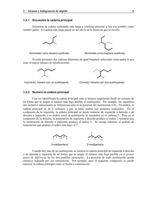 1 Alcanos y halogenuros de alquilo 6
1.2.1 Encuentre la cadena principal
Encuentre la cadena carbonada más larga y continua presente y use ese nombre como
nombre padre. La cadena más larga puede no ser obvia en la forma en que se escribe.
Nombrado como hexano sustituido. Nombrado como heptano sustituido.
Si están presentes dos cadenas diferentes de igual longitud, seleccione como padre la que
tiene el mayor número de ramificaciones.
Incorrecto: hexano con un sustituyente Correcto: hexano con dos sustituyentes
1.2.2 Numere la cadena principal
Una vez identificada la cadena principal, esta se numera empezando desde un extremo de
tal forma que se asigne el número más bajo posible al sustituyente. Por ejemplo, los siguientes
dos isómeros estructurales se diferencian sólo en la posición del sustituyente CH3. En ambos, la
cadena principal es de 5 carbonos y por lo tanto ambos son pentanos sustituidos. En el
compuesto de la izquierda, la cadena principal se puede numerar de izquierda a derecha o de
derecha a izquierda y en ambos casos el sustituyente se encuentra en el carbono 3. Pero en el
compuesto de la derecha, la numeración de izquierda a derecha produce el índice 2 mientras que
la numeración de derecha a izquierda produce el índice 4. Se escoge entonces el sentido de
numeración que produjo el índice más bajo; el 2.
1
2 3 4
5 1
2
3
4
5
3-metilpentano 2-metilpentano
Cuando hay más de un sustituyente, se numera la cadena principal de izquierda a derecha
o de derecha a izquierda de tal forma que se asigne el número más bajo posible en el primer
punto de diferencia de las dos posibles secuencias. La posición de cada sustituyente queda
entonces indicada por esa numeración. Por ejemplo, para el siguiente compuesto se puede
numerar la cadena principal como se ilustra a continuación:
 