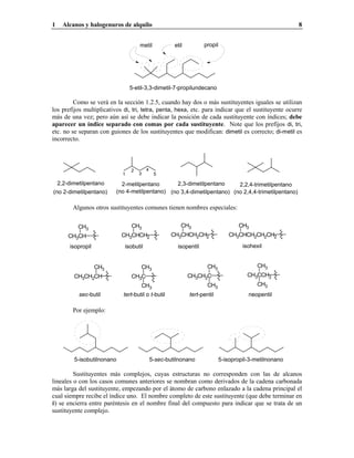 1 Alcanos y halogenuros de alquilo 8
metil etil propil
5-etil-3,3-dimetil-7-propilundecano
Como se verá en la sección 1.2.5, cuando hay dos o más sustituyentes iguales se utilizan
los prefijos multiplicativos di, tri, tetra, penta, hexa, etc. para indicar que el sustituyente ocurre
más de una vez; pero aún así se debe indicar la posición de cada sustituyente con índices; debe
aparecer un índice separado con comas por cada sustituyente. Note que los prefijos di, tri,
etc. no se separan con guiones de los sustituyentes que modifican: dimetil es correcto; di-metil es
incorrecto.
2,3-dimetilpentano
(no 3,4-dimetilpentano)
2-metilpentano
(no 4-metilpentano)
1
2
3
4
5
2,2-dimetilpentano
(no 2-dimetilpentano)
2,2,4-trimetilpentano
(no 2,4,4-trimetilpentano)
Algunos otros sustituyentes comunes tienen nombres especiales:
isopentil
CH3CHCH2CH2
CH3
CH3CHCH2CH2CH2
CH3
isohexilisobutilisopropil
CH3CHCH2
CH3
CH3CH
CH3
CH3CH2CH
CH3
sec-butil tert-pentil
CH3CH2C
CH3
CH3
CH3CCH2
CH3
CH3
neopentiltert-butil o t-butil
CH3C
CH3
CH3
Por ejemplo:
5-isobutilnonano 5-sec-butilnonano 5-isopropil-3-metilnonano
Sustituyentes más complejos, cuyas estructuras no corresponden con las de alcanos
lineales o con los casos comunes anteriores se nombran como derivados de la cadena carbonada
más larga del sustituyente, empezando por el átomo de carbono enlazado a la cadena principal el
cual siempre recibe el índice uno. El nombre completo de este sustituyente (que debe terminar en
il) se encierra entre paréntesis en el nombre final del compuesto para indicar que se trata de un
sustituyente complejo.
 