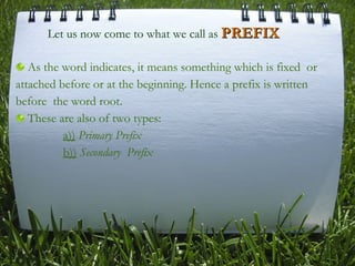 As the word indicates, it means something which is fixed  or attached before or at the beginning. Hence a prefix is written before  the word root.  These are also of two types:   a))   Primary Prefix     b))   Secondary  Prefix Let us now come to what we call as  PREFIX 