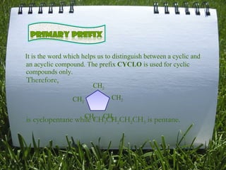 It is the word which helps us to distinguish between a cyclic and an acyclic compound. The prefix  CYCLO  is used for cyclic compounds only. Therefore, is cyclopentane while CH 3 CH 2 CH 2 CH 3  is pentane.  CH 2 CH 2 CH 2 CH 2 CH 2 