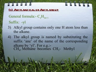 (ii) Alkyl radical or Alkyl group General formula:- C n H 2n+1 Suffix:  - yl Alkyl group contains only one H atom less than the alkane. The alkyl group is named by substituting the suffix ‘ane’ of the name of the corresponding alkane by ‘yl’. For e.g.:- CH 4 , Methane  becomes  CH 3 -  Methyl 