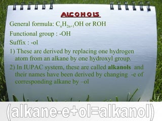 alcohols General formula: C n H 2n+1 OH or ROH Functional group : -OH Suffix : -ol 1) These are derived by replacing one hydrogen atom from an alkane by one hydroxyl group. 2) In IUPAC system, these are called  alkanols  and their names have been derived by changing  -e of corresponding alkane by –ol (alkane-e+ol=alkanol) 