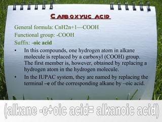 Carboxylic acid General formula: CnH2n+1 — COOH Functional group: -COOH Suffix: - oic acid In this compounds, one hydrogen atom in alkane molecule is replaced by a carboxyl (COOH) group. The first member is, however, obtained by replacing a hydrogen atom in the hydrogen molecule. In the IUPAC system, they are named by replacing the terminal  –e  of the corresponding alkane by –oic acid. (alkane -e+oic acid= alkanoic acid) 
