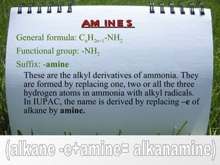 amines General formula: C n H 2n+1 -NH 2 Functional group: -NH 2 Suffix: - amine These are the alkyl derivatives of ammonia. They are formed by replacing one, two or all the three hydrogen atoms in ammonia with alkyl radicals. In IUPAC, the name is derived by replacing  –e  of alkane by  amine. (alkane -e+amine= alkanamine) 