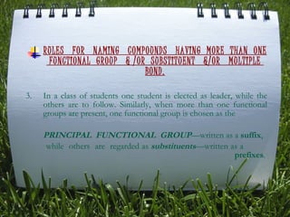 RULES  FOR  NAMING  COMPOUNDS  HAVING  MORE  THAN  ONE  FUNCTIONAL  GROUP  & /OR  SUBSTITUENT  &/OR  MULTIPLE  BOND. In a class of students one student is elected as leader, while the others are to follow. Similarly, when more than one functional groups are present, one functional group is chosen as the  PRINCIPAL  FUNCTIONAL   GROUP —written as a  suffix , while  others  are  regarded as  substituents —written as a  prefixes . 