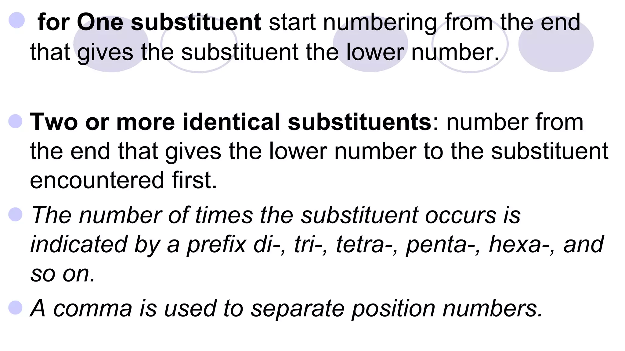  for One substituent start numbering from the end
that gives the substituent the lower number.
 Two or more identical substituents: number from
the end that gives the lower number to the substituent
encountered first.
 The number of times the substituent occurs is
indicated by a prefix di-, tri-, tetra-, penta-, hexa-, and
so on.
 A comma is used to separate position numbers.
 
