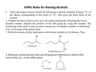 IUPAC Rules for Naming Alcohols
I. Select the longest chain to which the OH group is directly attached. Change “”e’’ of
the alkane corresponding to this chain to “ol”. This gives the basic name of the
alcohol.
2. Number the above chain so as to give the carbon bearing the OH group the lowest
possible number. Indicate the position of the OH group by using this number. The
numbering of the chain is done as above irrespective of whether a double or triple bond
is or is not a part of the parent chain.
3. Prefix the names of alkyl substituents with locator numbers as for alkanes. Thus
4. Molecules containing more than one OH group are referred to as diols (2-OH),
triols (3-OH), etc., in the IUPAC system
 