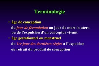 Terminologie
• âge de conception
du jour de fécondation au jour de mort in utero
ou de l’expulsion d’un conceptus vivant
• âge gestationnel ou menstruel
du 1er jour des dernières règles à l’expulsion
ou retrait du produit de conception
 