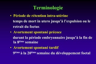 Terminologie
• Période de rétention intra-utérine
temps de mort in utero jusqu’à l’expulsion ou le
retrait du foetus
• Avortement spontané précoce
durant la période embryonnaire jusqu’à la fin de
la 8ième semaine
• Avortement spontané tardif
9ième à la 20ième semaine du développement foetal
 