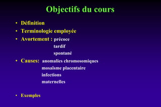 Objectifs du cours
• Définition
• Terminologie employée
• Avortement : précoce
tardif
spontané
• Causes: anomalies chromosomiques
mosaïsme placentaire
infections
maternelles
• Exemples
 