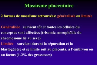 Mosaïsme placentaire
2 formes de mosaïsme retrouvées: généralisée ou limitée
Généralisée survient tôt et toutes les cellules du
conceptus sont affectées (trisomie, aneuploïdie du
chromosome lié au sexe)
Limitée survient durant la séparation et la
blastogénèse et se limite soit au placenta, à l’embryon ou
au foetus (1-2% des grossesses)
 