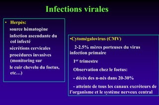 Infections virales
• Herpès:
source hématogène
infection ascendante du
col infecté
sécrétions cervicales
procédures invasives
(monitoring sur
le cuir chevelu du foetus,
etc…)
•Cytomégalovirus (CMV)
2-2.5% mères porteuses du virus
infection primaire
1er trimestre
Observation chez le foetus:
- décès des n-nés dans 20-30%
- atteinte de tous les canaux excréteurs de
l’organisme et le système nerveux central
 
