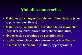 Maladies maternelles
• Maladies qui changent rapidement l’homéostase (choc
hypovolémique, fièvre)
• Maladies qui augmentent l’irritabilité du myomètre
(hémorragie rétro-placentaire, chorioamnionite)
• Hypertension chronique ou gestationnelle
• Implantation placentaire anormale ou insuffisante
• Insuffisance hormonale (diabète, hypothyroïdie)
 