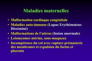 Maladies maternelles
• Malformation cardiaque congénitale
• Maladies auto-immune (Lupus Erythémateux
Disséminé)
• Malformations de l’utérus (fusion anormale)
• Leiomyomes utérins, sous-muqueux
• Incompétence du col avec rupture prématurée
des membranes et expulsion du foetus et
placenta
 