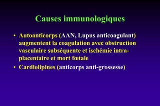 Causes immunologiques
• Autoanticorps (AAN, Lupus anticoagulant)
augmentent la coagulation avec obstruction
vasculaire subséquente et ischémie intra-
placentaire et mort fœtale
• Cardiolipines (anticorps anti-grossesse)
 