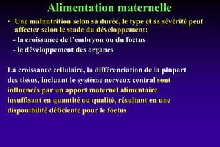 Alimentation maternelle
• Une malnutrition selon sa durée, le type et sa sévérité peut
affecter selon le stade du développement:
- la croissance de l’embryon ou du foetus
- le développement des organes
La croissance cellulaire, la différenciation de la plupart
des tissus, incluant le système nerveux central sont
influencés par un apport maternel alimentaire
insuffisant en quantité ou qualité, résultant en une
disponibilité déficiente pour le foetus
 