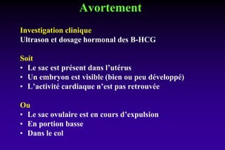 Avortement
Investigation clinique
Ultrason et dosage hormonal des B-HCG
Soit
• Le sac est présent dans l’utérus
• Un embryon est visible (bien ou peu développé)
• L’activité cardiaque n’est pas retrouvée
Ou
• Le sac ovulaire est en cours d’expulsion
• En portion basse
• Dans le col
 