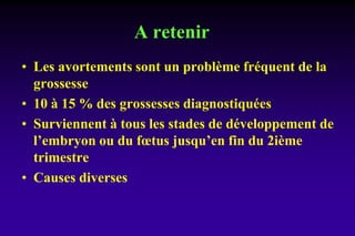 A retenir
• Les avortements sont un problème fréquent de la
grossesse
• 10 à 15 % des grossesses diagnostiquées
• Surviennent à tous les stades de développement de
l’embryon ou du fœtus jusqu’en fin du 2ième
trimestre
• Causes diverses
 