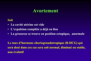 Avortement
Soit
• La cavité utérine est vide
• L’expulsion complète a déjà eu lieu
• La grossesse se trouve en position ectopique, anormale
Le taux d’hormone choriogonadotropique (B-HCG) qui
sera dosé dans ces cas sera soit normal, diminué ou stable,
non évolutif
 