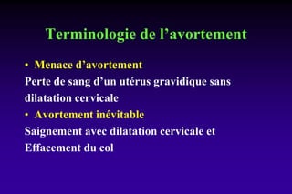 Terminologie de l’avortement
• Menace d’avortement
Perte de sang d’un utérus gravidique sans
dilatation cervicale
• Avortement inévitable
Saignement avec dilatation cervicale et
Effacement du col
 