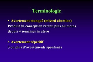 Terminologie
• Avortement manqué (missed abortion)
Produit de conception retenu plus ou moins
depuis 4 semaines in utero
• Avortement répétitif
3 ou plus d’avortements spontanés
 