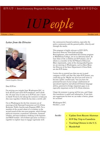 请华大学 | Inter-University Program for Chinese Language Studies ( 清华 IUP 中文中心)




Volume 2, Issue 1
                                   IUPeople                                                                     October 2008



      Letter from the Director                                    the communities beyond academia, especially the
                                                                  policy community and the general public, directly and
                                                                  through the media.

                                                                  This program is highly relevant to IUP: IUP's
                                                                  Executive Director Tom Gold and John
                                                                  Berninghausen, who established the Chinese program
                                                                  at Middlebury College, are on its Advisory board. At
                                                                  least three of the 20 fellows are IUP alumni, one of
                                                                  whom is a member of the IUP Board of Directors.
                                                                  More importantly, some of the distinguished figures
                                                                  we are meeting in Washington, such as Dave Shear,
                                                                  the Director of the State Department's China Desk,
                                                                  are also IUP alums.

                                                                  I write this to remind you that you are in good
                                                                  company in IUP, and that like other IUP alumni, you
                                                                  could also go far. Maybe not all of you will strive to
      Charles Laughlin, Director                                  become quot;public intellectuals,quot; but you have the
                                                                  potential because of your unique combination of
                                                                  specialized expertise and advanced Chinese language
      Dear IUP’ers:                                               ability, potential to bridge important gaps in an
                                                                  especially important era for U.S.-China relations.
      I'm writing you tonight from Washington D.C. to
      kick off this year's first IUP newsletter, and I think      I hope the semester is going well for you, and I hope
      the 7th issue since I came on to IUP last year. I want      this newsletter is useful and informative. If you have
      to thank Vivian Li for taking the initiative to help put    any suggestions for how we can make it better, please
      this issue together; I think she has done a terrific job!   let us know!

      I'm in Washington for the first intensive set of            Washington D.C.
      meetings of the National Committee on U.S.-China            October 5, 2008
      Relations' Public Intellectuals Program (PIP). I'm a
      member of the second cohort of 20 scholars in the
      second round of this two-year program, which brings
      political scientists, economists, historians, literature
      scholars, and non-academics working in the business           Inside:        + Update from Recent Alumnus
      and NGO worlds—all of whom specialize in China—
      together to explore ways to engage vigorously with                           + IUP Day Trip to Cuandixia
                                                                                   + Teaching Chinese in the U.S.
                                                                                   + Murderball
 