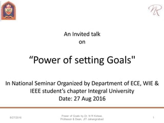 An Invited talk
on
“Power of setting Goals"
In National Seminar Organized by Department of ECE, WIE &
IEEE student’s chapter Integral University
Date: 27 Aug 2016
Power of Goals by Dr. N R Kidwai,
Professor & Dean, JIT Jahangirabad
8/27/2016 1
 