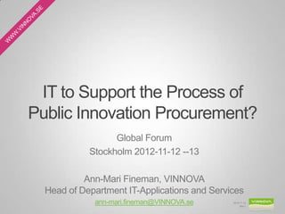 IT to Support the Process of
Public Innovation Procurement?
                  Global Forum
            Stockholm 2012-11-12 --13

           Ann-Mari Fineman, VINNOVA
  Head of Department IT-Applications and Services
             ann-mari.fineman@VINNOVA.se      2012-11-12
                                                   Bild 1
 