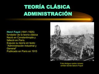TEORÍA CLÁSICA  ADMINISTRACIÓN Henri Fayol  (1841-1925) fundador de la teoría clásica Nació en Constantinopla y falleció en París. Expuso su teoría en texto: “Administración Industrial y General” Publicado en París en 1915 Foto:Antiguo centro minero similar donde laboró Fayol 