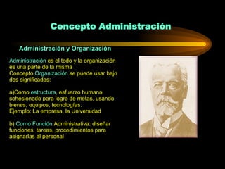 Concepto Administración Administración y Organización Administración  es el todo y la organización es una parte de la misma  Concepto  Organización  se puede usar bajo dos significados: a)Como  estructura , esfuerzo humano cohesionado para logro de metas, usando bienes, equipos, tecnologías. Ejemplo: La empresa, la Universidad b)  Como Función  Administrativa: diseñar funciones, tareas, procedimientos para asignarlas al personal 